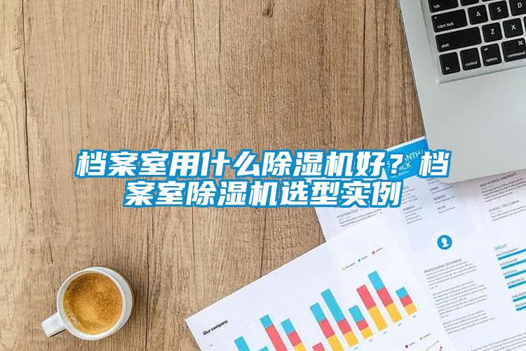 檔案室用什么除濕機(jī)好？檔案室除濕機(jī)選型實(shí)例