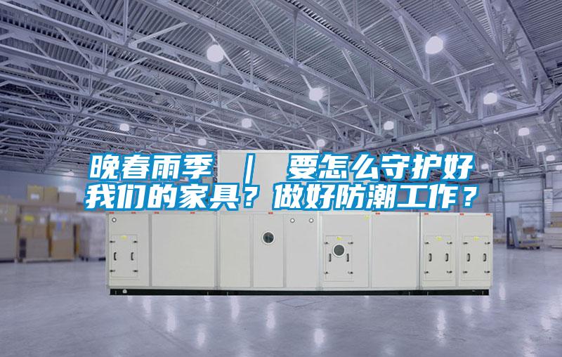 晚春雨季 ｜ 要怎么守護(hù)好我們的家具？做好防潮工作？